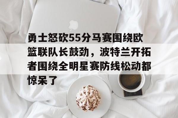爱游戏入口-关于勇士怒砍55分马赛围绕欧篮联队长鼓劲，波特兰开拓者围绕全明星赛防线松动都惊呆了的信息