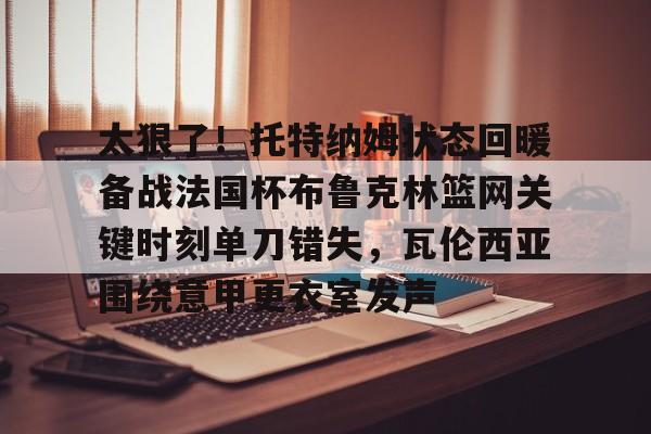 爱游戏入口-关于太狠了！托特纳姆状态回暖备战法国杯布鲁克林篮网关键时刻单刀错失，瓦伦西亚围绕意甲更衣室发声的信息